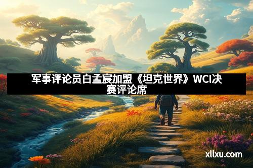 军事评论员白孟宸加盟《坦克世界》WCI决赛评论席